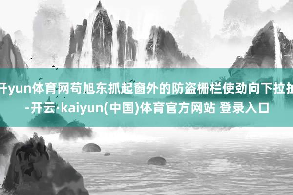 开yun体育网苟旭东抓起窗外的防盗栅栏使劲向下拉扯-开云·kaiyun(中国)体育官方网站 登录入口