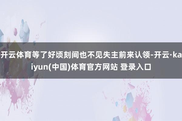 开云体育等了好顷刻间也不见失主前来认领-开云·kaiyun(中国)体育官方网站 登录入口