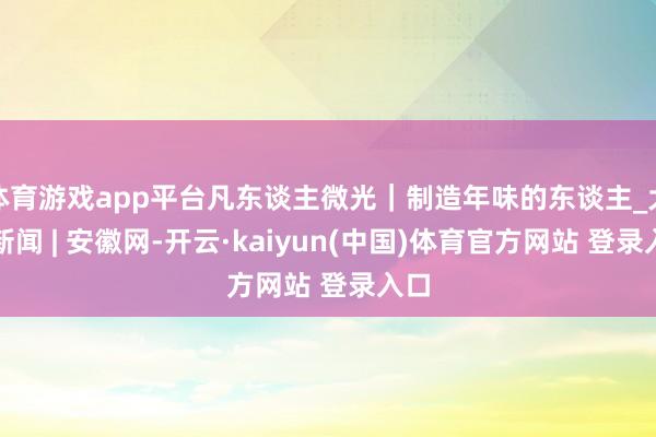 体育游戏app平台凡东谈主微光｜制造年味的东谈主_大皖新闻 | 安徽网-开云·kaiyun(中国)体育官方网站 登录入口