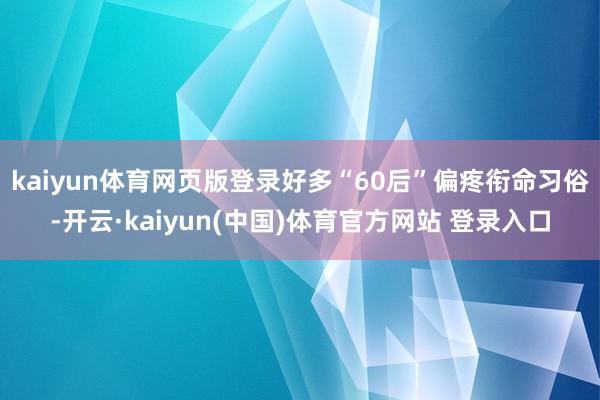 kaiyun体育网页版登录好多“60后”偏疼衔命习俗-开云·kaiyun(中国)体育官方网站 登录入口