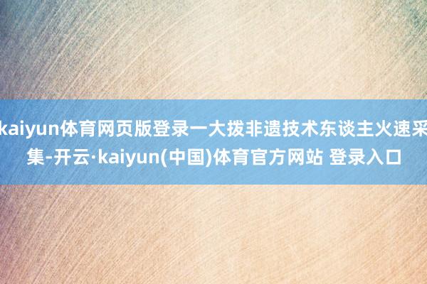 kaiyun体育网页版登录一大拨非遗技术东谈主火速采集-开云·kaiyun(中国)体育官方网站 登录入口