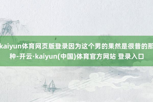 kaiyun体育网页版登录因为这个男的果然是很普的那种-开云·kaiyun(中国)体育官方网站 登录入口
