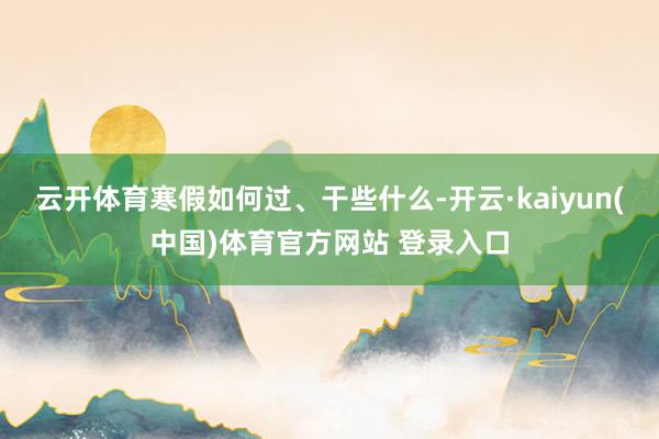 云开体育寒假如何过、干些什么-开云·kaiyun(中国)体育官方网站 登录入口