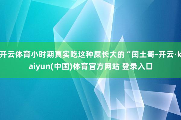 开云体育小时期真实吃这种屎长大的“闰土哥-开云·kaiyun(中国)体育官方网站 登录入口