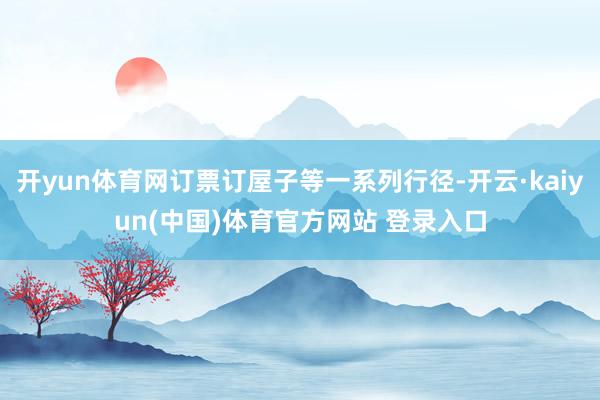 开yun体育网订票订屋子等一系列行径-开云·kaiyun(中国)体育官方网站 登录入口