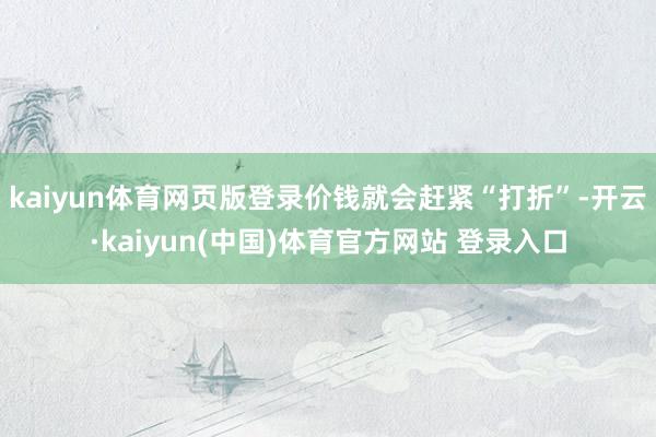 kaiyun体育网页版登录价钱就会赶紧“打折”-开云·kaiyun(中国)体育官方网站 登录入口
