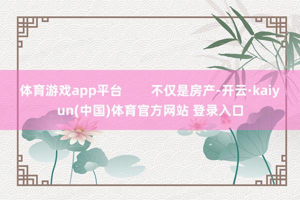 体育游戏app平台        不仅是房产-开云·kaiyun(中国)体育官方网站 登录入口