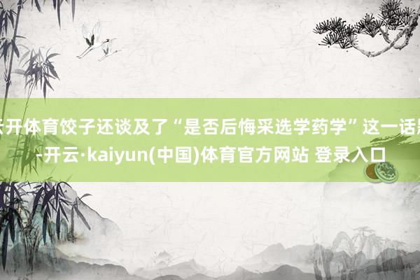 云开体育饺子还谈及了“是否后悔采选学药学”这一话题-开云·kaiyun(中国)体育官方网站 登录入口