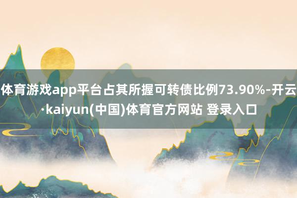 体育游戏app平台占其所握可转债比例73.90%-开云·kaiyun(中国)体育官方网站 登录入口