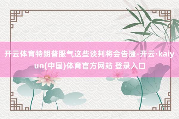 开云体育特朗普服气这些谈判将会告捷-开云·kaiyun(中国)体育官方网站 登录入口
