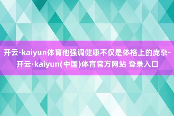 开云·kaiyun体育他强调健康不仅是体格上的庞杂-开云·kaiyun(中国)体育官方网站 登录入口
