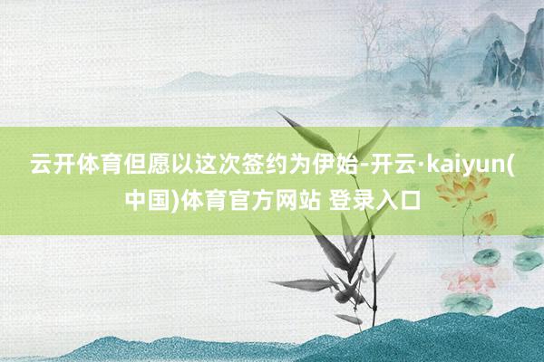 云开体育但愿以这次签约为伊始-开云·kaiyun(中国)体育官方网站 登录入口