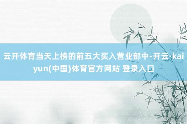 云开体育当天上榜的前五大买入营业部中-开云·kaiyun(中国)体育官方网站 登录入口
