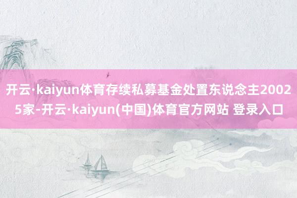 开云·kaiyun体育存续私募基金处置东说念主20025家-开云·kaiyun(中国)体育官方网站 登录入口