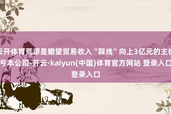 云开体育荒谬是瞻望贸易收入“踩线”向上3亿元的主板亏本公司-开云·kaiyun(中国)体育官方网站 登录入口