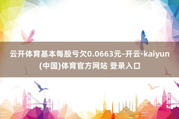 云开体育基本每股亏欠0.0663元-开云·kaiyun(中国)体育官方网站 登录入口