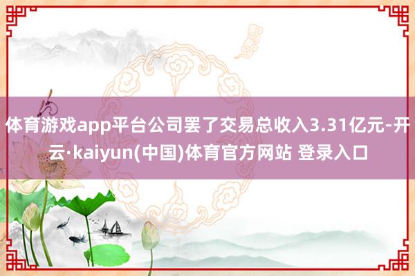 体育游戏app平台公司罢了交易总收入3.31亿元-开云·kaiyun(中国)体育官方网站 登录入口