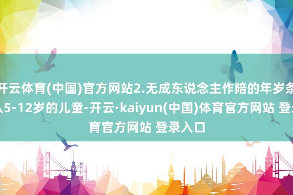 开云体育(中国)官方网站2.无成东说念主作陪的年岁条目是从5-12岁的儿童-开云·kaiyun(中国)体育官方网站 登录入口