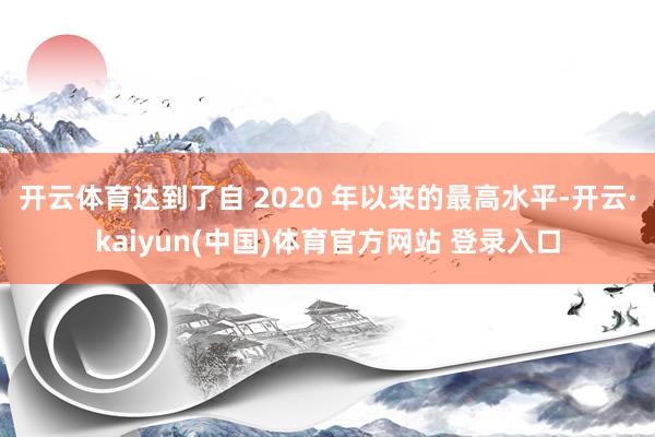 开云体育达到了自 2020 年以来的最高水平-开云·kaiyun(中国)体育官方网站 登录入口