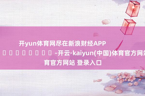 开yun体育网尽在新浪财经APP            													-开云·kaiyun(中国)体育官方网站 登录入口