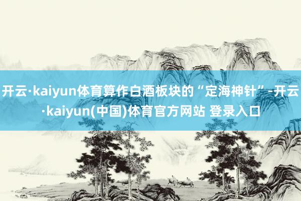 开云·kaiyun体育算作白酒板块的“定海神针”-开云·kaiyun(中国)体育官方网站 登录入口