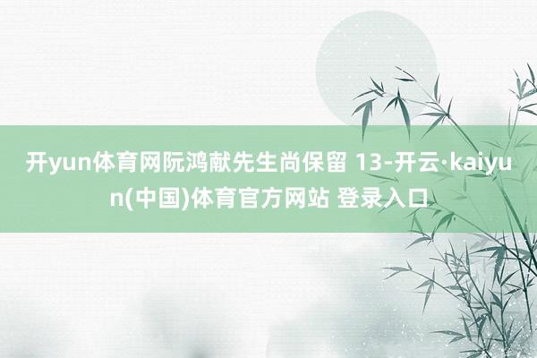 开yun体育网阮鸿献先生尚保留 13-开云·kaiyun(中国)体育官方网站 登录入口