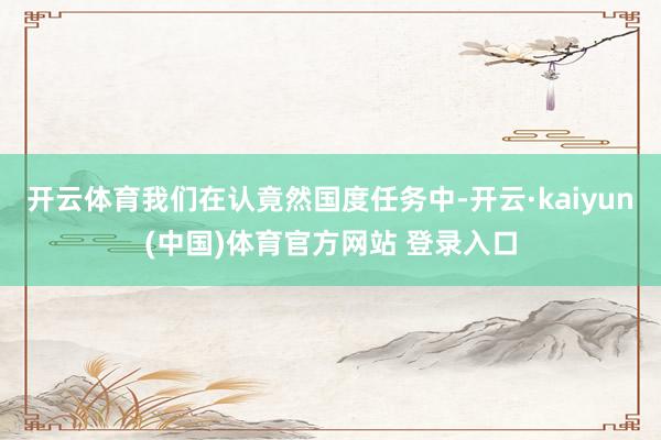 开云体育我们在认竟然国度任务中-开云·kaiyun(中国)体育官方网站 登录入口