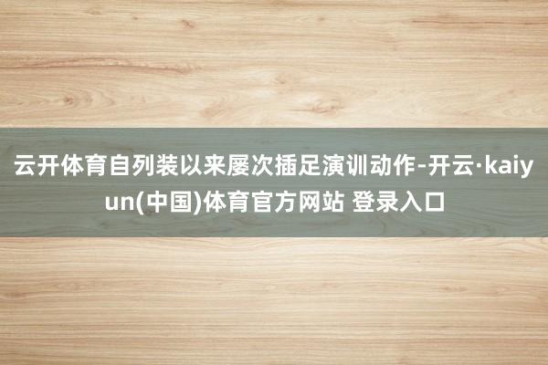 云开体育自列装以来屡次插足演训动作-开云·kaiyun(中国)体育官方网站 登录入口