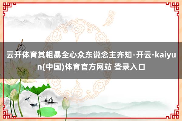 云开体育其粗暴全心众东说念主齐知-开云·kaiyun(中国)体育官方网站 登录入口