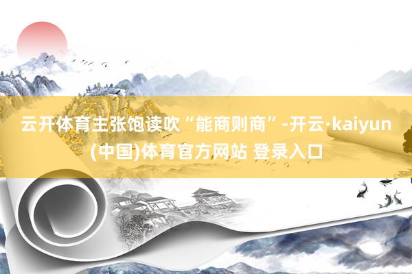 云开体育主张饱读吹“能商则商”-开云·kaiyun(中国)体育官方网站 登录入口